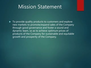 Mission Statement
 To provide quality products to customers and explore
new markets to promote/expand sales of the Company
through good governance and foster a sound and
dynamic team, so as to achieve optimum prices of
products of the Company for sustainable and equitable
growth and prosperity of the Company.
 