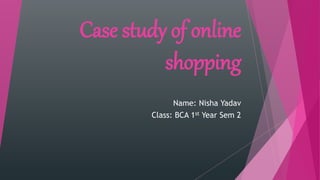 Case study of online
shopping
Name: Nisha Yadav
Class: BCA 1st Year Sem 2
 