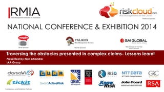Platinum Sponsor 
NATIONAL CONFERENCE & EXHIBITION 2014 
Silver Sponsor Bronze Sponsor 
Risk Manager of the Year 
Award Sponsor 
Traversing the obstacles presented in complex claims- Lessons learnt 
Presented by Nish Chandra 
LKA Group 
Conference and Exhibition Partners 
 