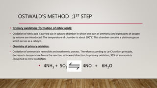 OSTWALD’S METHOD ;1ST STEP
• Primary oxidation (formation of nitric acid):
• Oxidation of nitric acid is carried out in catalyst chamber in which one part of ammonia and eight parts of oxygen
by volume are introduced. The temperature of chamber is about 600°C. This chamber contains a platinum gauze
which serves as a catalyst.
• Chemistry of primary oxidation:
• Oxidation of ammonia is reversible and exothermic process. Therefore according to Le-Chateliars principle,
decrease in temperature favors the reaction in forward direction. In primary oxidation, 95% of ammonia is
converted to nitric oxide(NO).
• 4NH3 + 5O2 4NO + 6H2O
 