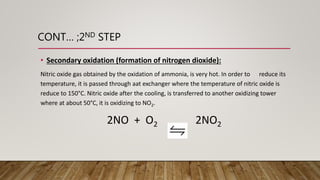 CONT… ;2ND STEP
• Secondary oxidation (formation of nitrogen dioxide):
Nitric oxide gas obtained by the oxidation of ammonia, is very hot. In order to reduce its
temperature, it is passed through aat exchanger where the temperature of nitric oxide is
reduce to 150°C. Nitric oxide after the cooling, is transferred to another oxidizing tower
where at about 50°C, it is oxidizing to NO2.
2NO + O2 2NO2
 