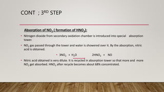 CONT ; 3RD STEP
Absorption of NO2 ( formation of HNO3):
• Nitrogen dioxide from secondary oxidation chamber is introduced into special absorption
tower.
• NO2 gas passed through the tower and water is showered over it. By the absorption, nitric
acid is obtained.
• 3NO2 + H2O 2HNO3 + NO
• Nitric acid obtained is very dilute. It is recycled in absorption tower so that more and more
NO2 get absorbed. HNO3 after recycle becomes about 68% concentrated.
 
