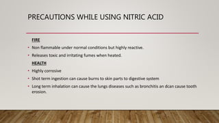 PRECAUTIONS WHILE USING NITRIC ACID
FIRE
• Non flammable under normal conditions but highly reactive.
• Releases toxic and irritating fumes when heated.
HEALTH
• Highly corrosive
• Shot term ingestion can cause burns to skin parts to digestive system
• Long term inhalation can cause the lungs diseases such as bronchitis an dcan cause tooth
erosion.
 