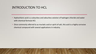 INTRODUCTION TO HCL
• Hydrochloric acid is a colourless and odourless solution of hydrogen chloride and water
with chemical formula HCl.
• Once commonly referred to as muriatic acid or spirit of salt, this acid is a highly corrosive
chemical compound with several applications in industry.
 