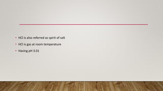 • HCl is also referred as spirit of salt
• HCl is gas at room temperature
• Having pH 3.01
 