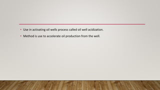 • Use in activating oil wells process called oil well acidization.
• Method is use to accelerate oil production from the well.
 