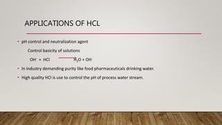 APPLICATIONS OF HCL
• pH control and neutralization agent
Control basicity of solutions
OH- + HCl H2O + OH-
• In industry demanding purity like food pharmaceuticals drinking water.
• High quality HCl is use to control the pH of process water stream.
 