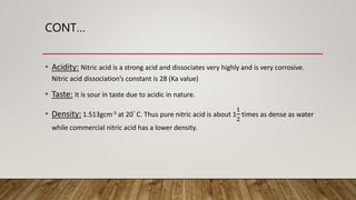 CONT…
• Acidity: Nitric acid is a strong acid and dissociates very highly and is very corrosive.
Nitric acid dissociation’s constant is 28 (Ka value)
• Taste: It is sour in taste due to acidic in nature.
• Density: 1.513gcm-3 at 20° C. Thus pure nitric acid is about 1
1
2
times as dense as water
while commercial nitric acid has a lower density.
 