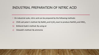 INDUSTRIAL PREPARATION OF NITRIC ACID
• On industrial scale, nitric acid can be prepared by the following methods:
a) Chilli-salt peter’s method: By NaNO3 and H2SO4 react to produce NaHSO4 and HNO3.
b) Brikland-Eyde’s method: By using air
c) Ostwald’s method: By ammonia
 