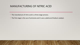 MANUFACTURING OF NITRIC ACID
• The manufacture of nitric acid is a three stage process.
• The first stage is the use of ammonia and it uses a platinum/rhodium catalyst.
 