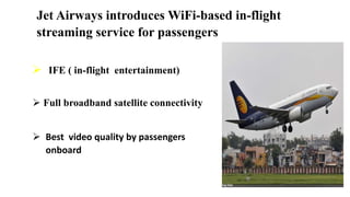 Jet Airways introduces WiFi-based in-flight
streaming service for passengers
 IFE ( in-flight entertainment)
 Full broadband satellite connectivity
 Best video quality by passengers
onboard
 