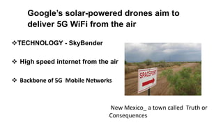 Google’s solar-powered drones aim to
deliver 5G WiFi from the air
TECHNOLOGY - SkyBender
 High speed internet from the air
 Backbone of 5G Mobile Networks.
New Mexico_ a town called Truth or
Consequences
 