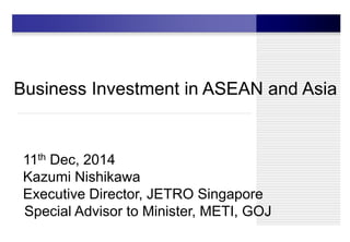 Business Investment in ASEAN and Asia
11th Dec, 2014
Kazumi Nishikawa
Executive Director, JETRO Singapore
Special Advisor to Minister, METI, GOJ
 