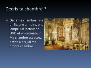 Décris ta chambre ? Dans ma chambre il y a un lit, une armoire, une lampe, un lecteur de DVD et un ordinateur. Ma chambre est assez petite alors j’ai ma propre chambre.  