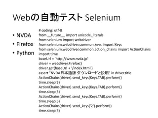 Webの自動テスト Selenium
• NVDA
• Firefox
• Python

# coding: utf-8
from __future__ import unicode_literals
from selenium import webdriver
from selenium.webdriver.common.keys import Keys
from selenium.webdriver.common.action_chains import ActionChains
import time
baseUrl = 'http://www.nvda.jp'
driver = webdriver.Firefox()
driver.get(baseUrl + '/index.html')
assert "NVDA日本語版 ダウンロードと説明" in driver.title
ActionChains(driver).send_keys(Keys.TAB).perform()
time.sleep(3)
ActionChains(driver).send_keys(Keys.TAB).perform()
time.sleep(3)
ActionChains(driver).send_keys(Keys.TAB).perform()
time.sleep(3)
ActionChains(driver).send_keys('2').perform()
time.sleep(5)

 