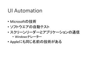 UI Automation
• Microsoftの技術
• ソフトウエアの自動テスト
• スクリーンリーダーとアプリケーションの通信
• Windowsナレーター

• Appleにも同じ名前の技術がある

 