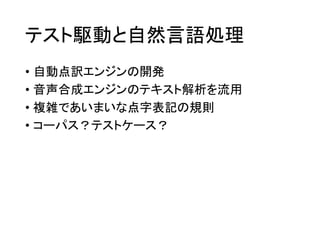 テスト駆動と自然言語処理
• 自動点訳エンジンの開発
• 音声合成エンジンのテキスト解析を流用
• 複雑であいまいな点字表記の規則
• コーパス？テストケース？

 