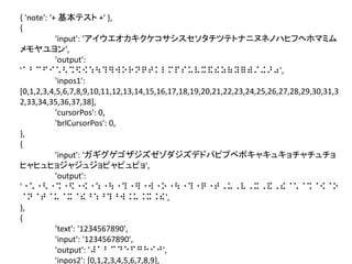 { 'note': '+ 基本テスト +' },
{
'input': 'アイウエオカキクケコサシスセソタチツテトナニヌネノハヒフヘホマミム
メモヤユヨン',
'output':
'⠁⠃⠉⠋⠊⠡⠣⠩⠫⠪⠱⠳⠹⠻⠺⠕⠗⠝⠟⠞⠅⠇⠍⠏⠎⠥⠧⠭⠯⠮⠵⠷⠽⠿⠾⠌⠬⠜⠴',
'inpos1':
[0,1,2,3,4,5,6,7,8,9,10,11,12,13,14,15,16,17,18,19,20,21,22,23,24,25,26,27,28,29,30,31,3
2,33,34,35,36,37,38],
'cursorPos': 0,
'brlCursorPos': 0,
},
{
'input': 'ガギグゲゴザジズゼゾダジズデドパピプペポキャキュキョチャチュチョ
ヒャヒュヒョジャジュジョピャピュピョ',
'output':
'⠐⠡⠐⠣⠐⠩⠐⠫⠐⠪⠐⠱⠐⠳⠐⠹⠐⠻⠐⠺⠐⠕⠐⠳⠐⠹⠐⠟⠐⠞⠠⠥⠠⠧⠠⠭⠠⠯⠠⠮⠈⠡⠈⠩⠈⠪⠈⠕
⠈⠝⠈⠞⠈⠥⠈⠭⠈⠮⠘⠱⠘⠹⠘⠺⠨⠥⠨⠭⠨⠮',
},
{
'text': '1234567890',
'input': '1234567890',
'output': '⠼⠁⠃⠉⠙⠑⠋⠛⠓⠊⠚',
'inpos2': [0,1,2,3,4,5,6,7,8,9],

 
