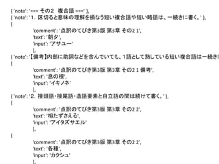 { 'note': '=== その２ 複合語 ===' },
{ 'note': '１．区切ると意味の理解を損なう短い複合語や短い略語は、一続きに書く。' },
{
'comment': '点訳のてびき第3版 第3章 その2 1',
'text': '朝夕',
'input': 'アサユー'
},
{ 'note': '【備考】内部に助詞などを含んでいても、１語として熟している短い複合語は一続きに
{
'comment': '点訳のてびき第3版 第3章 その2 1 備考',
'text': '息の根',
'input': 'イキノネ'
},
{ 'note': '２．接頭語・接尾語・造語要素と自立語の間は続けて書く。' },
{
'comment': '点訳のてびき第3版 第3章 その2 2',
'text': '相たずさえる',
'input': 'アイタズサエル'
},
{
'comment': '点訳のてびき第3版 第3章 その2 2',
'text': '各種',
'input': 'カクシュ'
},

 