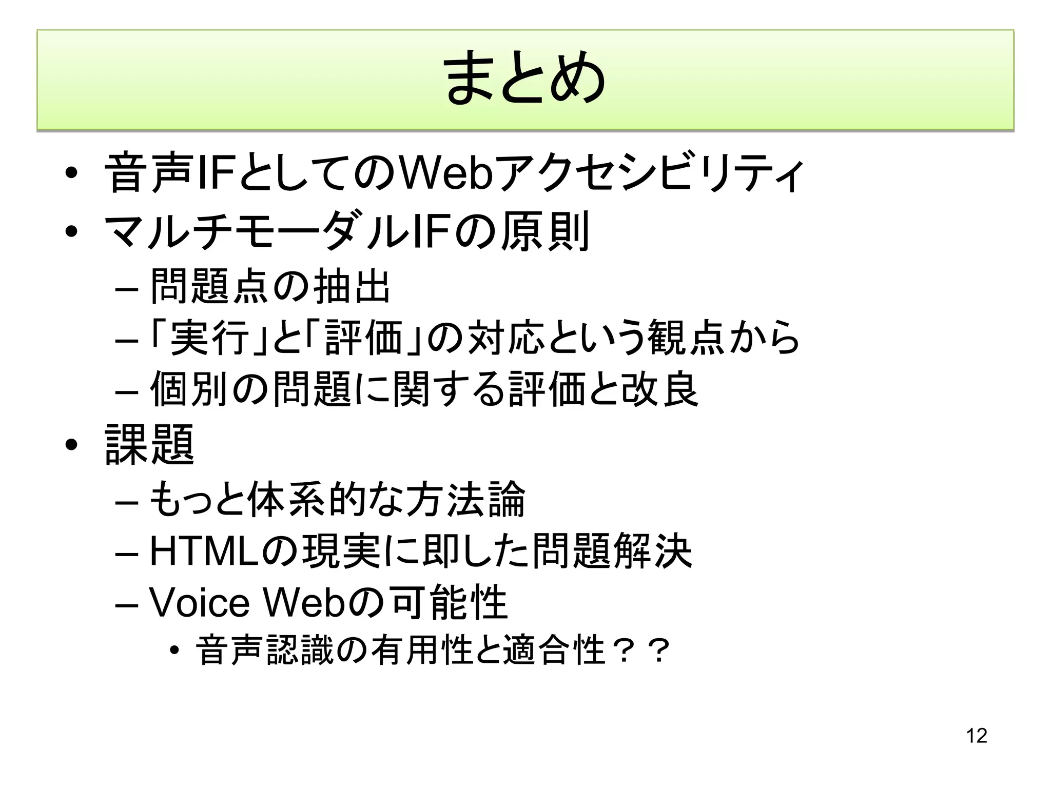 まとめ
• 音声IFとしてのWebアクセシビリティ
• マルチモーダルIFの原則
 – 問題点の抽出
 – 「実行」と「評価」の対応という観点から
 – 個別の問題に関する評価と改良
• 課題
 – もっと体系的な方法論
 – HTMLの現実に即した問題解決
 – Voice Webの可能性
   • 音声認識の有用性と適合性？？

                         12
 