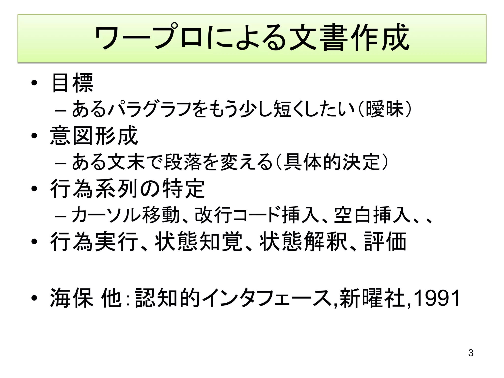 ワープロによる文書作成
• 目標
 – あるパラグラフをもう少し短くしたい（曖昧）
• 意図形成
 – ある文末で段落を変える（具体的決定）
• 行為系列の特定
 – カーソル移動、改行コード挿入、空白挿入、、
• 行為実行、状態知覚、状態解釈、評価

• 海保 他：認知的インタフェース,新曜社,1991

                             3
 