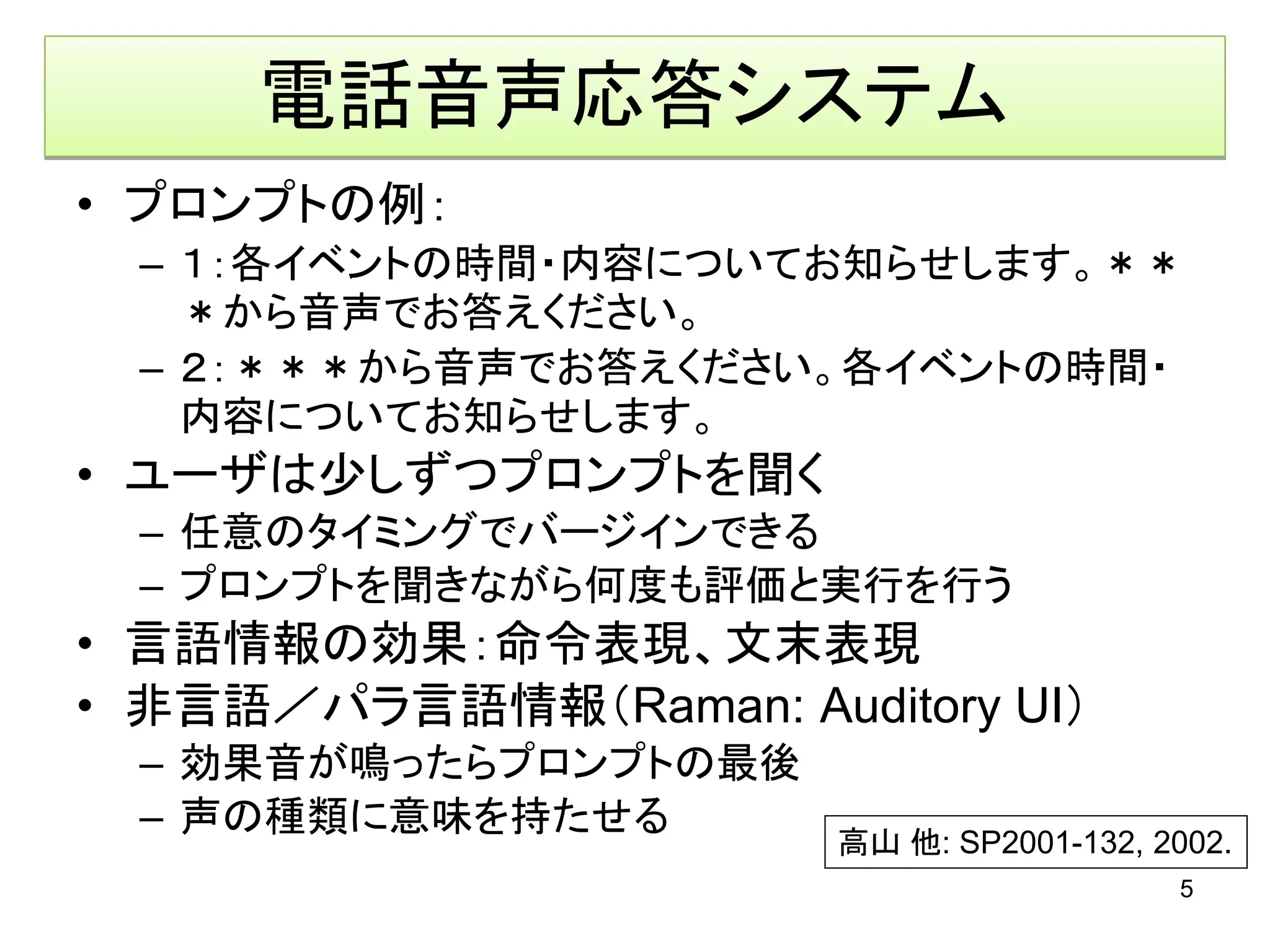 電話音声応答システム
• プロンプトの例：
  – １：各イベントの時間・内容についてお知らせします。＊＊
    ＊から音声でお答えください。
  – ２：＊＊＊から音声でお答えください。各イベントの時間・
    内容についてお知らせします。
• ユーザは少しずつプロンプトを聞く
  – 任意のタイミングでバージインできる
  – プロンプトを聞きながら何度も評価と実行を行う
• 言語情報の効果：命令表現、文末表現
• 非言語／パラ言語情報（Raman: Auditory UI）
  – 効果音が鳴ったらプロンプトの最後
  – 声の種類に意味を持たせる
                        高山 他: SP2001-132, 2002.
                                           5
 