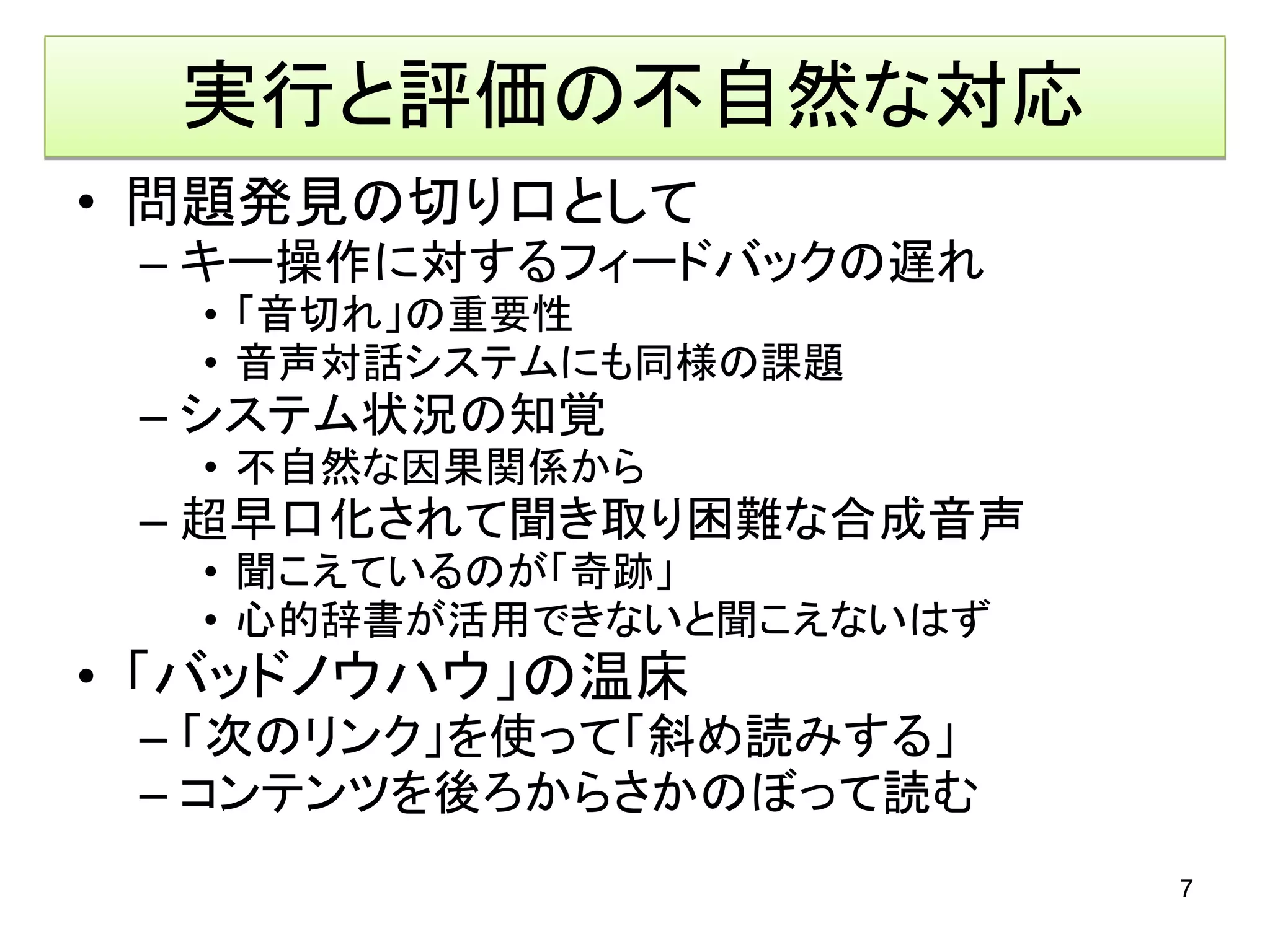 実行と評価の不自然な対応
• 問題発見の切り口として
 – キー操作に対するフィードバックの遅れ
  • 「音切れ」の重要性
  • 音声対話システムにも同様の課題
 – システム状況の知覚
  • 不自然な因果関係から
 – 超早口化されて聞き取り困難な合成音声
  • 聞こえているのが「奇跡」
  • 心的辞書が活用できないと聞こえないはず
• 「バッドノウハウ」の温床
 – 「次のリンク」を使って「斜め読みする」
 – コンテンツを後ろからさかのぼって読む
                          7
 
