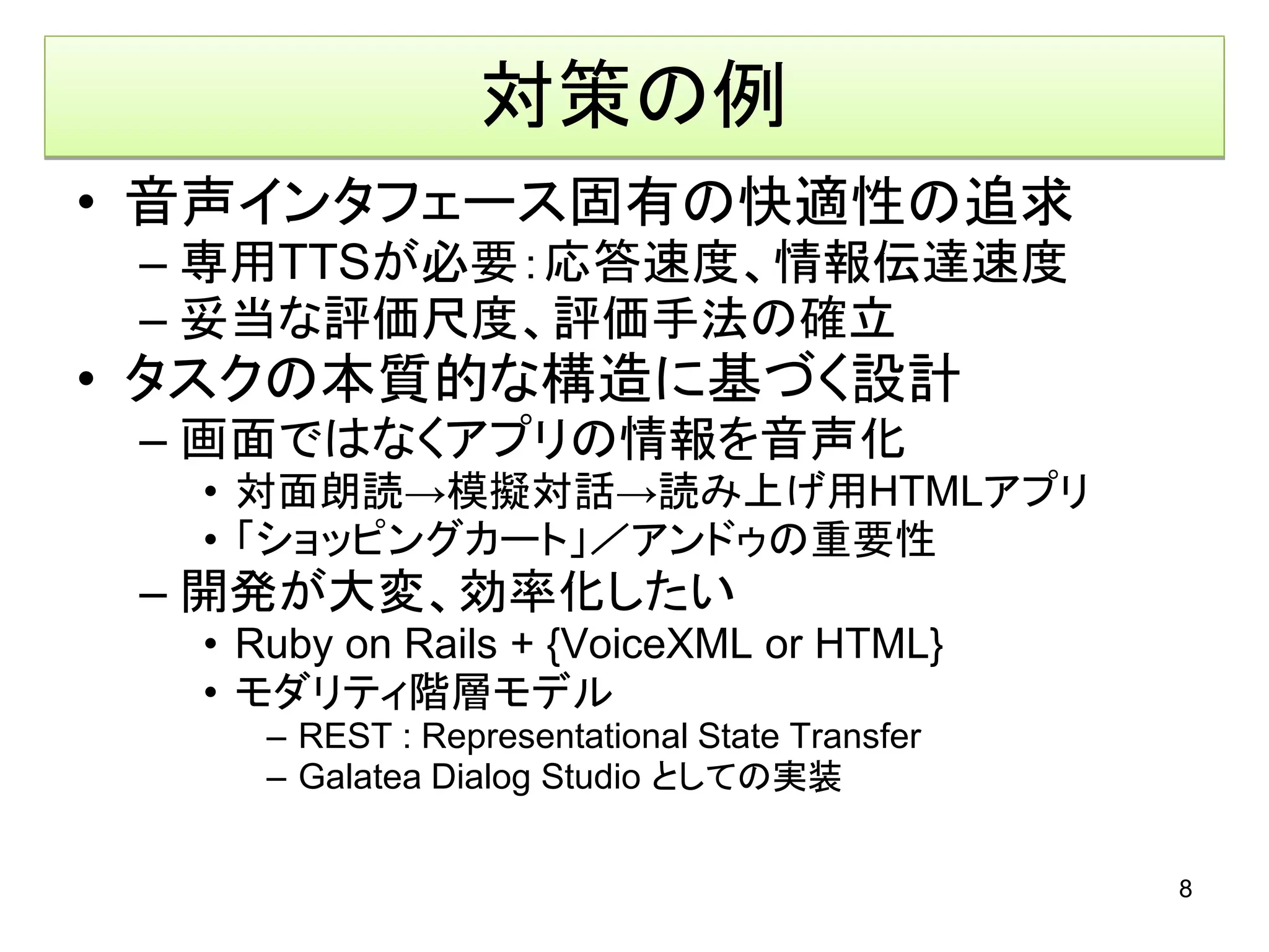 対策の例
• 音声インタフェース固有の快適性の追求
 – 専用TTSが必要：応答速度、情報伝達速度
 – 妥当な評価尺度、評価手法の確立
• タスクの本質的な構造に基づく設計
 – 画面ではなくアプリの情報を音声化
  • 対面朗読→模擬対話→読み上げ用HTMLアプリ
  • 「ショッピングカート」／アンドゥの重要性
 – 開発が大変、効率化したい
  • Ruby on Rails + {VoiceXML or HTML}
  • モダリティ階層モデル
     – REST : Representational State Transfer
     – Galatea Dialog Studio としての実装


                                                8
 