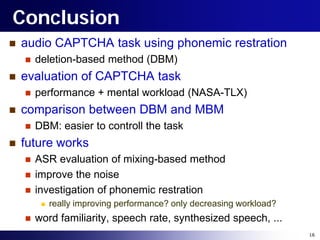 Conclusion
   audio CAPTCHA task using phonemic restration
       deletion-based method (DBM)
   evaluation of CAPTCHA task
       performance + mental workload (NASA-TLX)
   comparison between DBM and MBM
       DBM: easier to controll the task
   future works
       ASR evaluation of mixing-based method
       improve the noise
       investigation of phonemic restration
            really improving performance? only decreasing workload?
       word familiarity, speech rate, synthesized speech, ...
                                                                       16
 
