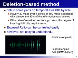 Deletion-based method
   delete some parts on temporal axis little by little
       if every 30 msec over a period of 100 msec is replaced
        with silence, the 30% of the information was deleted
       if the ratio of remained sections go down, the degree of
        listening difficulty may increase.
   Exposed Ratio can be controlled easily
   however, not easy to understand....
                                            deletion (original)



                                            Festival engine
                                            KAL (HMM-based)
                                                                   7
 