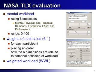 NASA-TLX evaluation
   mental workload
       rating 6 subscales
            Mental, Physical, and Temporal
             Demands, Frustration, Effort, and
             Performance
       range: 0-100
   weights of subscales (6-1)
       for each participant
       placing an order
        how the 6 dimensions are related
        to personal definition of workload
   weighted workload (WWL)

                                                 9
 