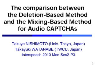 The comparison between
 the Deletion-Based Method
and the Mixing-Based Method
     for Audio CAPTCHAs

  Takuya NISHIMOTO (Univ. Tokyo, Japan)
   Takayuki WATANABE (TWCU, Japan)
       Interspeech 2010 Mon-Ses2-P3

                                          1
 