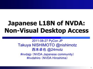 Japanese L18N of NVDA:
Non-Visual Desktop Access
           2011-08-27 PyCon JP
   Takuya NISHIMOTO @nishimotz
          西本卓也 @24motz
    #nvdajp （NVDA Japanese community）
        #nvdahiro （NVDA Hiroshima）

                                        1
 