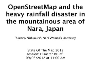 OpenStreetMap and the
heavy rainfall disaster in
the mountainous area of
      Nara, Japan
   Yuichiro Nishimura*, Nara Women's University


           State Of The Map 2012
          session: Disaster Relief I
          09/06/2012 at 11:00 AM
 