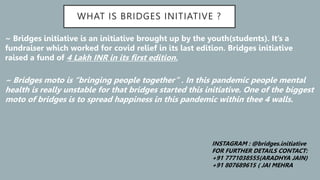 WHAT IS BRIDGES INITIATIVE ?
~ Bridges initiative is an initiative brought up by the youth(students). It’s a
fundraiser which worked for covid relief in its last edition. Bridges initiative
raised a fund of 4 Lakh INR in its first edition.
~ Bridges moto is “bringing people together” . In this pandemic people mental
health is really unstable for that bridges started this initiative. One of the biggest
moto of bridges is to spread happiness in this pandemic within thee 4 walls.
INSTAGRAM : @bridges.initiative
FOR FURTHER DETAILS CONTACT:
+91 7771038555(ARADHYA JAIN)
+91 807689615 ( JAI MEHRA
 