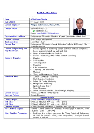 CURRICULUM VITAE
Name Nishi Kumar Shukla
Date of Birth 01st January 1988
Current Employer Wimpey Laboratories, Dubai, UAE.
Contact Details Mob-+971524457939,
+919389051266
E-mail- nishi.shukla0551@gmail.com
Correspondence Address Environmental Monitoring Division, Wimpey Laboratories, Dubai, UAE
Current Location Dubai, United Arab Emirates
Total Experience More Than 6 Year
Current Job Environmental Monitoring /Sample Collection/Analysis/ Calibration/ Clint
Report Preparation
Current Responsibility and
Key Result Area
 Possess expertise in monitoring, sample collection and data compilation.
 Posses a strong technical and analytical skill.
 Posses a Standardization of chemicals.
 Possess a maintaining DAC/ NABL certified Laboratory.
Summery Expertise  Planning
 Job Execution
 Team Deputation
 Budgeting
 Clint Management
 Analyzing Clint Satisfaction
 Multitask
 Timely Achievements of Targets
Field work Skill  Ambient Air Quality Monitoring
 Stack Emission Monitoring
 Indoor Air Quality Monitoring
 Occupational Monitoring
 Epidemiological Survey
 Noise Monitoring
 Water, Industrial effluents, Soil and sludge Sampling
Current package 10,000 AED/ Month + Other benefits
Expected Package Open to Discussion
Academic Details
Course/ Degree School, Institute, College, University
10th Class UP Board Allahabad, UP, India – 2003 – [53%]
12th Class UP Board Allahabad, UP, India – 2005 – [65%]
Graduate Degree DDUG University, Gorakhpur (UP) India- 2009 – [61%]
Post Graduate Degree Mahatma Gandhi Chitrakoot Gramoday, Vishvavidyalya, Chitrakoot, Satna,
MP, India – 2011 – [7.2 CGPA]
Other Training Programme  Participate in a training programme for Young Scientiest& Enforcement
of GMP in ayurvedic industry from Arogyadham, Deendayal Research
Institute, Chitrakoot.
 
