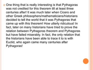  One thing that is really interesting is that Pythagoras
was not credited for this theorem till at least three
centuries after! It was much later when Cicero and
other Greek philosophers/mathematicians/historians
decided to tell the world that it was Pythagoras that
came up with this theorem! How utterly ridiculous! In
fact, later on many historians have tried to prove the
relation between Pythagoras theorem and Pythagoras
but have failed miserably. In fact, the only relation that
the historians have been able to trace it to is with
Euclid, who again came many centuries after
Pythagoras!
 