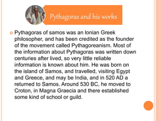Pythagoras and his works
 Pythagoras of samos was an lonian Greek
philosopher, and has been credited as the founder
of the movement called Pythagoreanism. Most of
the information about Pythagoras was written down
centuries after lived, so very little reliable
information is known about him. He was born on
the island of Samos, and travelled, visiting Egypt
and Greece, and may be India, and in 520 AD a
returned to Samos. Around 530 BC, he moved to
Croton, in Magna Graecia and there established
some kind of school or guild.
 