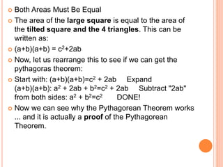  Both Areas Must Be Equal
 The area of the large square is equal to the area of
the tilted square and the 4 triangles. This can be
written as:
 (a+b)(a+b) = c2+2ab
 Now, let us rearrange this to see if we can get the
pythagoras theorem:
 Start with: (a+b)(a+b)=c2 + 2ab Expand
(a+b)(a+b): a2 + 2ab + b2=c2 + 2ab Subtract "2ab"
from both sides: a2 + b2=c2 DONE!
 Now we can see why the Pythagorean Theorem works
... and it is actually a proof of the Pythagorean
Theorem.
 