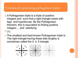 Formulas for generating pythagorean triples
 A Pythagorean triple is a triple of positive
integers and such that a right triangle exists with
legs and hypotenuse. By the Pythagorean
theorem, this is equivalent to finding positive
integers , , and satisfying
 (1)
 The smallest and best-known Pythagorean triple is .
The right triangle having these side lengths is
sometimes called the 3, 4, 5 triangle.
 