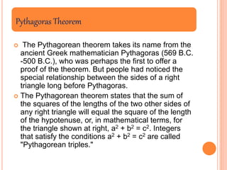 Pythagoras Theorem
 The Pythagorean theorem takes its name from the
ancient Greek mathematician Pythagoras (569 B.C.
-500 B.C.), who was perhaps the first to offer a
proof of the theorem. But people had noticed the
special relationship between the sides of a right
triangle long before Pythagoras.
 The Pythagorean theorem states that the sum of
the squares of the lengths of the two other sides of
any right triangle will equal the square of the length
of the hypotenuse, or, in mathematical terms, for
the triangle shown at right, a2 + b2 = c2. Integers
that satisfy the conditions a2 + b2 = c2 are called
"Pythagorean triples."
 