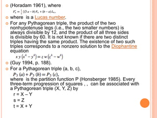  (Horadam 1961), where
 where is a Lucas number.
 For any Pythagorean triple, the product of the two
nonhypotenuse legs (i.e., the two smaller numbers) is
always divisible by 12, and the product of all three sides
is divisible by 60. It is not known if there are two distinct
triples having the same product. The existence of two such
triples corresponds to a nonzero solution to the Diophantine
equation
 (Guy 1994, p. 188).
 For a Pythagorean triple (a, b, c),
where is the partition function P (Honsberger 1985). Every
three-term progression of squares , , can be associated with
a Pythagorean triple (X, Y, Z) by
r = X – Y
s = Z
t = X + Y
 