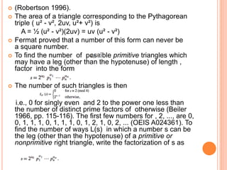  (Robertson 1996).
 The area of a triangle corresponding to the Pythagorean
triple ( u² - v², 2uv, u²+ v²) is
A = ½ (u² - v²)(2uv) = uv (u² - v²)
 Fermat proved that a number of this form can never be
a square number.
 To find the number of possible primitive triangles which
may have a leg (other than the hypotenuse) of length ,
factor into the form
 The number of such triangles is then
i.e., 0 for singly even and 2 to the power one less than
the number of distinct prime factors of otherwise (Beiler
1966, pp. 115-116). The first few numbers for , 2, ..., are 0,
0, 1, 1, 1, 0, 1, 1, 1, 0, 1, 2, 1, 0, 2, ... (OEIS A024361). To
find the number of ways L(s) in which a number s can be
the leg (other than the hypotenuse) of a primitive or
nonprimitive right triangle, write the factorization of s as
 