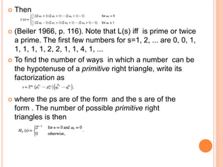  Then
 (Beiler 1966, p. 116). Note that L(s) iff is prime or twice
a prime. The first few numbers for s=1, 2, ... are 0, 0, 1,
1, 1, 1, 1, 2, 2, 1, 1, 4, 1, ...
 To find the number of ways in which a number can be
the hypotenuse of a primitive right triangle, write its
factorization as
 where the ps are of the form and the s are of the
form . The number of possible primitive right
triangles is then
 