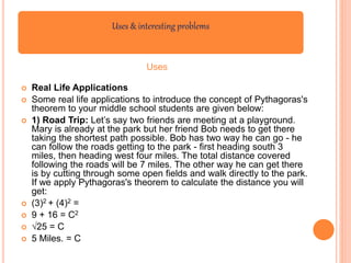 Uses & interesting problems
Uses
 Real Life Applications
 Some real life applications to introduce the concept of Pythagoras's
theorem to your middle school students are given below:
 1) Road Trip: Let’s say two friends are meeting at a playground.
Mary is already at the park but her friend Bob needs to get there
taking the shortest path possible. Bob has two way he can go - he
can follow the roads getting to the park - first heading south 3
miles, then heading west four miles. The total distance covered
following the roads will be 7 miles. The other way he can get there
is by cutting through some open fields and walk directly to the park.
If we apply Pythagoras's theorem to calculate the distance you will
get:
 (3)2 + (4)2 =
 9 + 16 = C2
 √25 = C
 5 Miles. = C
 