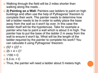  Walking through the field will be 2 miles shorter than
walking along the roads. .
 2) Painting on a Wall: Painters use ladders to paint on high
buildings and often use the help of Pythagoras' theorem to
complete their work. The painter needs to determine how
tall a ladder needs to be in order to safely place the base
away from the wall so it won't tip over. In this case the
ladder itself will be the hypotenuse. Take for example a
painter who has to paint a wall which is about 3 m high. The
painter has to put the base of the ladder 2 m away from the
wall to ensure it won't tip. What will be the length of the
ladder required by the painter to complete his work? You
can calculate it using Pythagoras' theorem:
 (5)2 + (2)2 =
 25 + 4 = C2
 √100 = C
 5.3 m. = C
 Thus, the painter will need a ladder about 5 meters high.
 