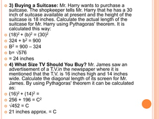  3) Buying a Suitcase: Mr. Harry wants to purchase a
suitcase. The shopkeeper tells Mr. Harry that he has a 30
inch of suitcase available at present and the height of the
suitcase is 18 inches. Calculate the actual length of the
suitcase for Mr. Harry using Pythagoras' theorem. It is
calculated this way:
 (18)2 + (b)2 = (30)2
 324 + b2 = 900
 B2 = 900 – 324
 b= √576
 = 24 inches
 4) What Size TV Should You Buy? Mr. James saw an
advertisement of a T.V.in the newspaper where it is
mentioned that the T.V. is 16 inches high and 14 inches
wide. Calculate the diagonal length of its screen for Mr.
James. By using Pythagoras' theorem it can be calculated
as:
 (16)2 + (14)2 =
 256 + 196 = C2
 √452 = C
 21 inches approx. = C
 