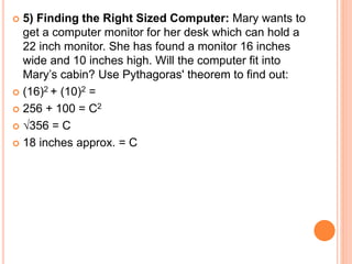  5) Finding the Right Sized Computer: Mary wants to
get a computer monitor for her desk which can hold a
22 inch monitor. She has found a monitor 16 inches
wide and 10 inches high. Will the computer fit into
Mary’s cabin? Use Pythagoras' theorem to find out:
 (16)2 + (10)2 =
 256 + 100 = C2
 √356 = C
 18 inches approx. = C
 