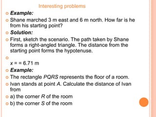 Interesting problems
 Example:
 Shane marched 3 m east and 6 m north. How far is he
from his starting point?
 Solution:
 First, sketch the scenario. The path taken by Shane
forms a right-angled triangle. The distance from the
starting point forms the hypotenuse.

x = = 6.71 m
 Example:
 The rectangle PQRS represents the floor of a room.
 Ivan stands at point A. Calculate the distance of Ivan
from
 a) the corner R of the room
 b) the corner S of the room
 