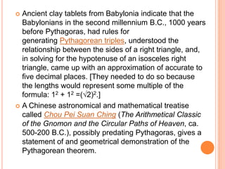  Ancient clay tablets from Babylonia indicate that the
Babylonians in the second millennium B.C., 1000 years
before Pythagoras, had rules for
generating Pythagorean triples, understood the
relationship between the sides of a right triangle, and,
in solving for the hypotenuse of an isosceles right
triangle, came up with an approximation of accurate to
five decimal places. [They needed to do so because
the lengths would represent some multiple of the
formula: 12 + 12 =(√2)2.]
 A Chinese astronomical and mathematical treatise
called Chou Pei Suan Ching (The Arithmetical Classic
of the Gnomon and the Circular Paths of Heaven, ca.
500-200 B.C.), possibly predating Pythagoras, gives a
statement of and geometrical demonstration of the
Pythagorean theorem.
 
